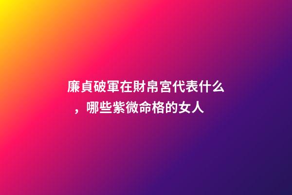廉貞破軍在財帛宮代表什么，哪些紫微命格的女人